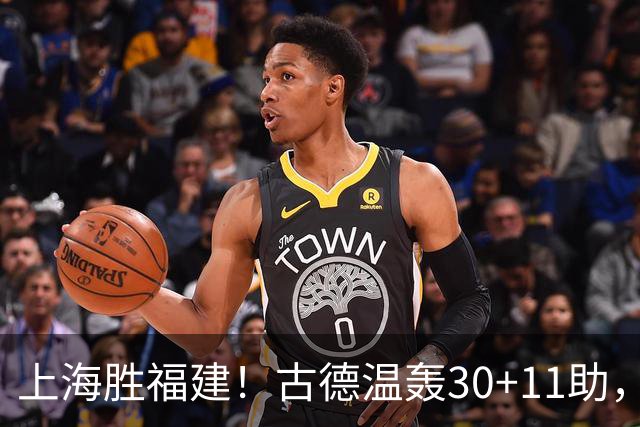 上海胜福建！古德温轰30+11助，4本土齐发挥，拉塞尔回暖却不够看