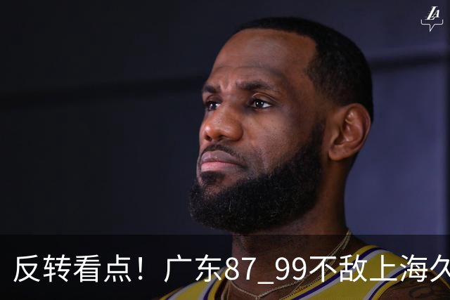 反转看点！广东87 99不敌上海久事，看似输球却因祸得福，赛后收获三大利好