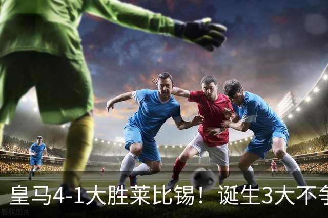 皇马4-1大胜莱比锡！诞生3大不争事实，不是姆巴佩，最大功臣是他