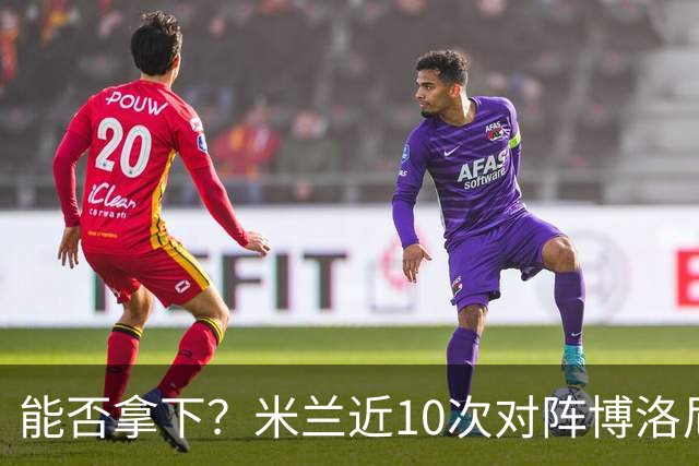 能否拿下？米兰近10次对阵博洛尼亚5胜3平2负，近2次交手零封取胜