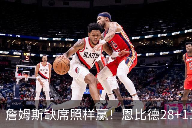 詹姆斯缺席照样赢！恩比德28+11+10 76人3大核心合砍81分力擒雄鹿