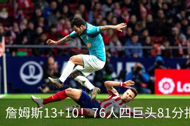 詹姆斯13+10！76人四巨头81分拒绝逆转：马克西末节17分连中关键三分